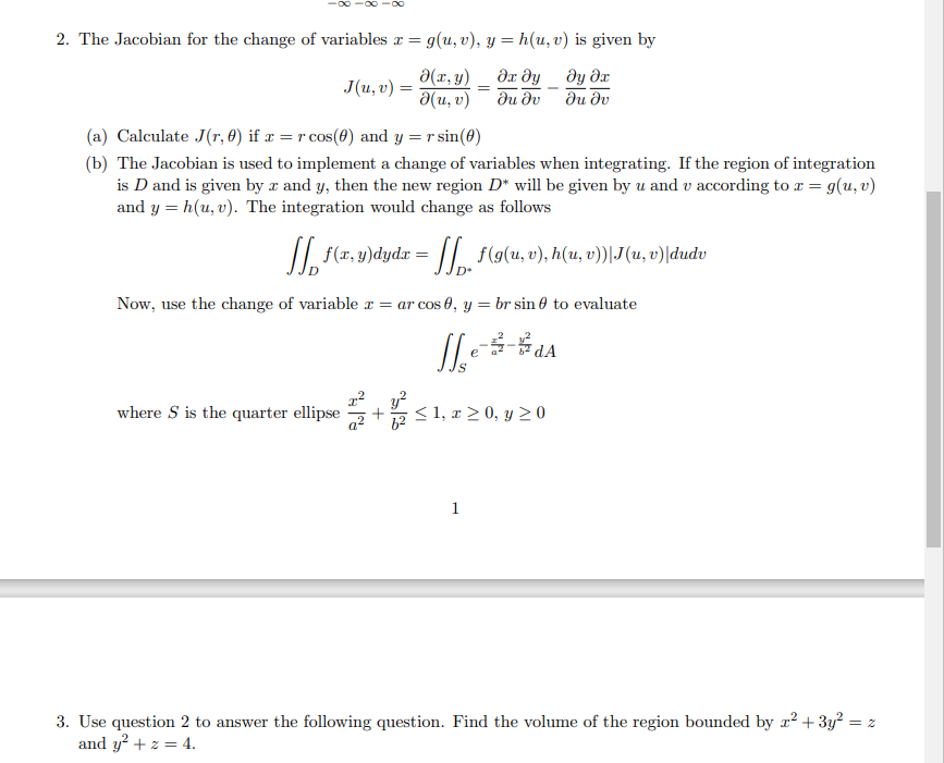 2. The Jacobian for the change of variables x = g(u, v), y = h(u, v) is given by
?х ду
ду дх
əu əv
du əv
J(u, v) =
ə(x, y)
d(u, v)
(a) Calculate J(r, 0) if x = r cos(0) and y = r sin(0)
(b) The Jacobian is used to implement a change of variables when integrating. If the region of integration
is D and is given by z and y, then the new region D* will be given by u and v according to x = g(u, v)
and y=h(u, v). The integration would change as follows
where S is the quarter ellipse
f(x, y)dydx =
=
= ſ. f(g(u, v), h(u, v))\J(u, v)|dudv
Now, use the change of variable x = ar cos 0, y = br sin 0 to evaluate
Je --d₁
е
≤1, x ≥ 0, y ≥ 0
1
3. Use question 2 to answer the following question. Find the volume of the region bounded by x² + 3y² = z
and y² + z = 4.