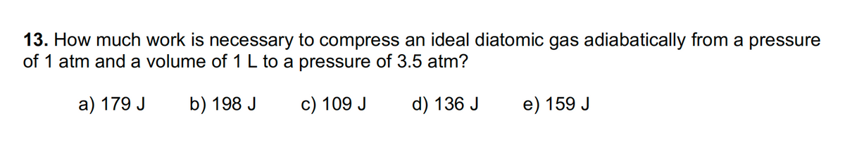 13. How much work is necessary to compress an ideal diatomic gas adiabatically from a pressure
of 1 atm and a volume of 1 L to a pressure of 3.5 atm?
a) 179 J
b) 198 J
c) 109 J
d) 136 J
e) 159 J