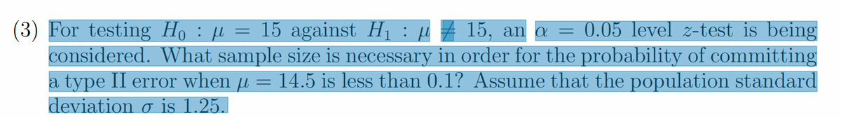 (3) For testing H₁ : µ = 15 against H₁ : µ = 15, an a = 0.05 level z-test is being
‡
considered. What sample size is necessary in order for the probability of committing
a type II error when µ = 14.5 is less than 0.1? Assume that the population standard
deviation o is 1.25.