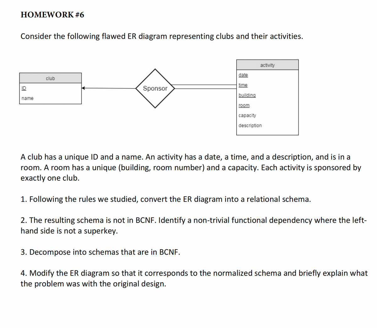 HOMEWORK #6
Consider the following flawed ER diagram representing clubs and their activities.
name
club
Sponsor
date
time
building
room
activity
capacity
description
A club has a unique ID and a name. An activity has a date, a time, and a description, and is in a
room. A room has a unique (building, room number) and a capacity. Each activity is sponsored by
exactly one club.
1. Following the rules we studied, convert the ER diagram into a relational schema.
2. The resulting schema is not in BCNF. Identify a non-trivial functional dependency where the left-
hand side is not a superkey.
3. Decompose into schemas that are in BCNF.
4. Modify the ER diagram so that it corresponds to the normalized schema and briefly explain what
the problem was with the original design.