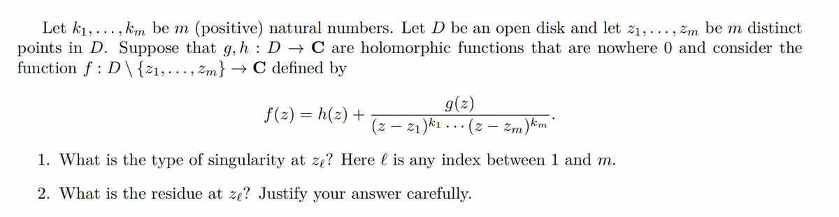 Let k₁,..., km be m (positive) natural numbers. Let D be an open disk and let 2₁,..., zm be m distinct
points in D. Suppose that g, h : D → C are holomorphic functions that are nowhere 0 and consider the
function f D\ {21,..., Zm} → C defined by
f(2)=h(z) +
g(z)
(z — 2₁) k₁... (z — Zm) km
1. What is the type of singularity at zę? Here l is any index between 1 and m.
2. What is the residue at ze? Justify your answer carefully.