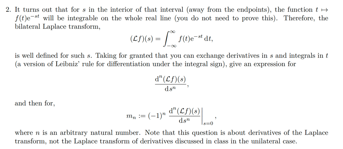 2. It turns out that for s in the interior of that interval (away from the endpoints), the function t →
f(t)est will be integrable on the whole real line (you do not need to prove this). Therefore, the
bilateral Laplace transform,
∞
(Lf)(s) = T [ f(t)e-st dl,
and then for,
∞
is well defined for such s. Taking for granted that you can exchange derivatives in s and integrals in t
(a version of Leibniz' rule for differentiation under the integral sign), give an expression for
d" (Lf)(s)
dsn
d" (Lf)(s)
dsn
mn :=(−1)n
s=0
where n is an arbitrary natural number. Note that this question is about derivatives of the Laplace
transform, not the Laplace transform of derivatives discussed in class in the unilateral case.
9