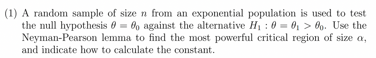 (1) A random sample of size n from an exponential population is used to test
the null hypothesis o against the alternative H₁ : 0 = 0₁ > 00. Use the
Neyman-Pearson lemma to find the most powerful critical region of size a,
and indicate how to calculate the constant.
-