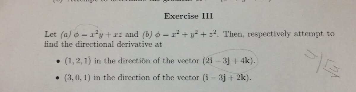 Exercise III
Let (a) o = x²y +xż and (b) ó = x² + y² + z?. Then, respectively attempt to
find the directional derivative at
• (1,2, 1) in the direction of the vector (2i - 3j+ 4k).
• (3,0, 1) in the direction of the vector (i- 3j + 2k).
