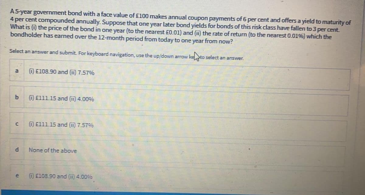 A5-year government bond with a face value of £100 makes annual coupon payments of 6 per cent and offers a yield to maturity of
4 per cent compounded annually. Suppose that one year later bond yields for bonds of this risk class have fallen to 3 per cent.
What is (0 the price of the bond in one year (to the nearest £0.01) and (ii) the rate of return (to the nearest 0.0196) which the
bondholder has eamed over the 12-month period from today to one year from now?
Select an answer and submit. For keyboard navigation, use the up/down arrow kepto select an answer.
a
)E108.90 and (ii) 7.57%
) E111.15 and (ii) 4.00%
)E111.15 and (ii) 7.579%
None of the above
e
) E108.90 and (ii) 4.00%
