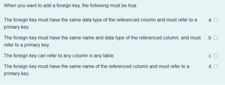 When you want to add a foreign key, the following must be true
The foreign key must have the same data type of the referenced column and must refer to a
.a
primary key.
The foreign key must have the same name and data type of the referenced column; and must b O
refer to a primary key.
The foreign key can refer to any column in any table.
.c O
The foreign key must have the same name of the referenced column and must refer to a
.d O
primary key.
