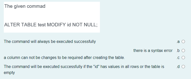 The given commad
ALTER TABLE test MODIFY id NOT NULL;
The command will always be executed successfully
.a
there is a syntax error b O
a column can not be changes to be required after creating the table.
.c O
The command will be executed successfully if the "id" has values in all rows or the table is
.d O
empty
