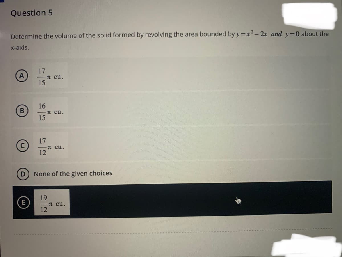 Question 5
Determine the volume of the solid formed by revolving the area bounded by y=x²-2x and y=0 about the
x-axis.
B
©
D
(E
17
15
16
- Cu.
15
17
π cu.
- сu.
12
None of the given choices
19
- Cu.
12