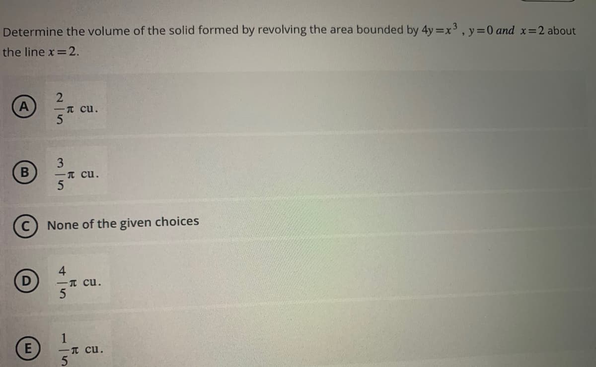 Determine the volume of the solid formed by revolving the area bounded by 4y=x³, y = 0 and x=2 about
the line x = 2.
A
B
25
E
3
5
π cu.
C None of the given choices
45
cu.
- Cu.
1
- Cu.
5