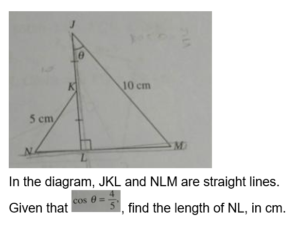 5 cm
K
0
10 cm
M
In the diagram, JKL and NLM are straight lines.
cos 8 =
Given that
5, find the length of NL, in cm.