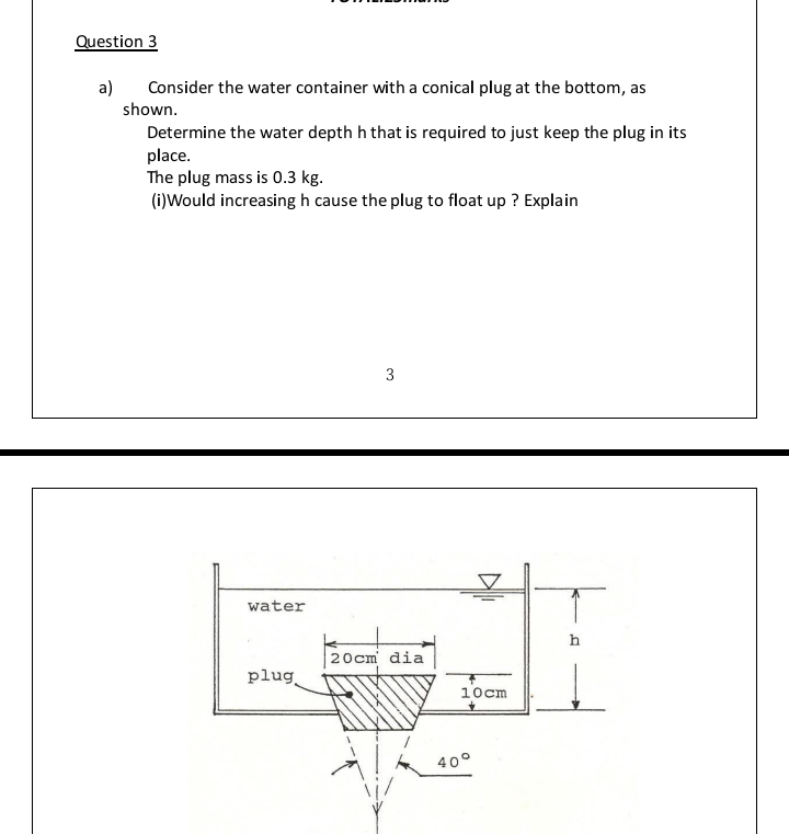 Question 3
a)
Consider the water container with a conical plug at the bottom, as
shown.
Determine the water depth h that is required to just keep the plug in its
place.
The plug mass is 0.3 kg.
(i)Would increasing h cause the plug to float up ? Explain
3
water
h
20cm dia
plug
10cm
40°
