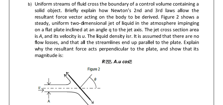 b) Uniform streams of fluid cross the boundary of a control volume containing a
solid object. Briefly explain how Newton's 2nd and 3rd laws allow the
resultant force vector acting on the body to be derived. Figure 2 shows a
steady, uniform two-dimensional jet of liquid in the atmosphere impinging
on a flat plate inclined at an angle q to the jet axis. The jet cross section area
is A, and its velocity is u. The liquid density isr. It is assumed that there are no
flow losses, and that all the streamlines end up parallel to the plate. Explain
why the resultant force acts perpendicular to the plate, and show that its
magnitude is:
R22. A.u cosa
Figure 2
A
