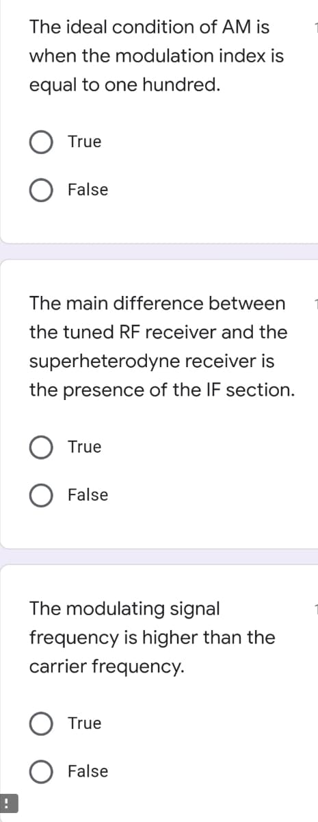 The ideal condition of AM is
when the modulation index is
equal to one hundred.
True
O False
The main difference between
the tuned RF receiver and the
superheterodyne receiver is
the presence of the IF section.
True
O False
The modulating signal
frequency is higher than the
carrier frequency.
True
False
