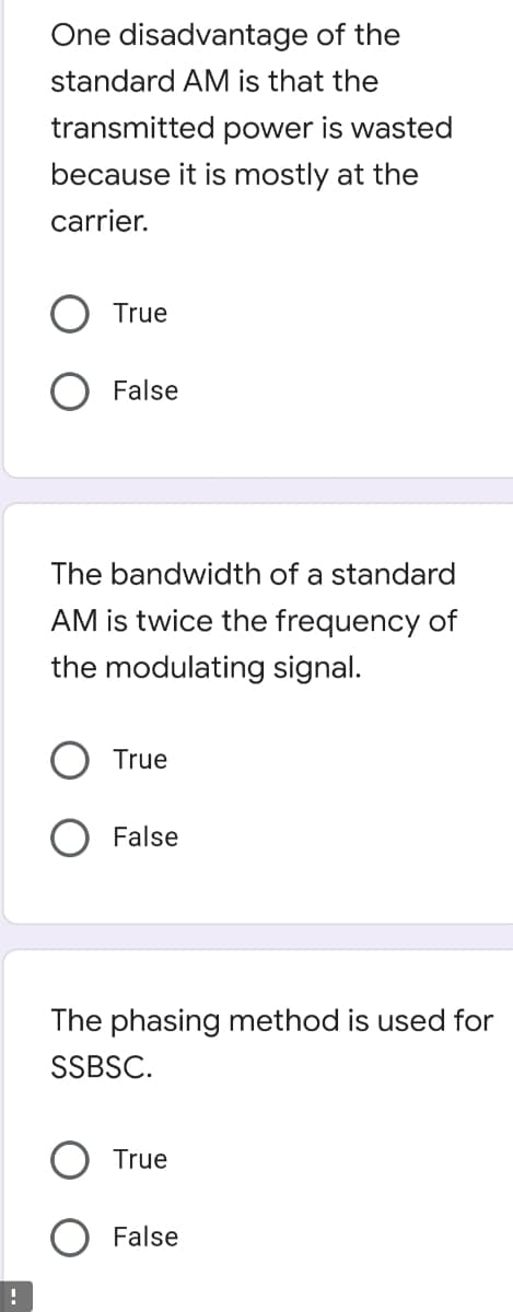 One disadvantage of the
standard AM is that the
transmitted power is wasted
because it is mostly at the
carrier.
True
False
The bandwidth of a standard
AM is twice the frequency of
the modulating signal.
O True
False
The phasing method is used for
SSBSC.
True
False
