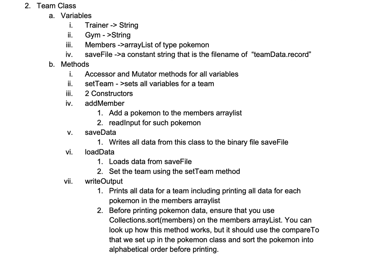 2. Team Class
a. Variables
i.
Trainer -> String
Gym - >String
Members ->arrayList of type pokemon
iv.
ii.
ii.
saveFile ->a constant string that is the filename of "teamData.record"
b. Methods
i.
Accessor and Mutator methods for all variables
ii.
setTeam - >sets all variables for a team
ii.
2 Constructors
addMember
1. Add a pokemon to the members arraylist
2. readlnput for such pokemon
V.
saveData
1. Writes all data from this class to the binary file saveFile
vi.
loadData
1. Loads data from saveFile
2. Set the team using the setTeam method
vii.
writeOutput
1. Prints all data for a team including printing all data for each
pokemon in the members arraylist
2. Before printing pokemon data, ensure that you use
Collections.sort(members) on the members arrayList. You can
look up how this method works, but it should use the compareTo
that we set up in the pokemon class and sort the pokemon into
alphabetical order before printing.
