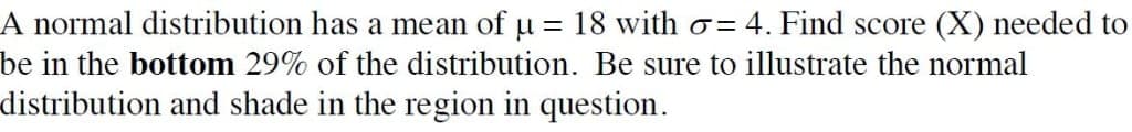 A normal distribution has a mean of u = 18 with o= 4. Find score (X) needed to
be in the bottom 29% of the distribution. Be sure to illustrate the normal
distribution and shade in the region in question.
