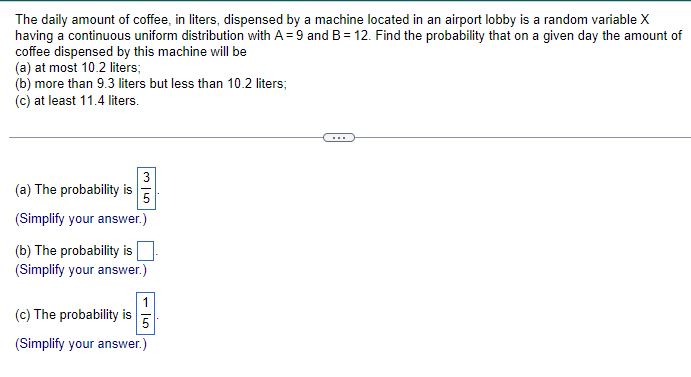 The daily amount of coffee, in liters, dispensed by a machine located in an airport lobby is a random variable X
having a continuous uniform distribution with A = 9 and B = 12. Find the probability that on a given day the amount of
coffee dispensed by this machine will be
(a) at most 10.2 liters;
(b) more than 9.3 liters but less than 10.2 liters;
(c) at least 11.4 liters.
(a) The probability is
25
(Simplify your answer.)
(b) The probability is
(Simplify your answer.)
(c) The probability is
1
50
(Simplify your answer.)