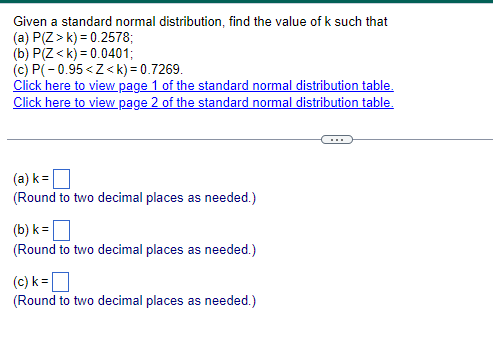 Given a standard normal distribution, find the value of k such that
(a) P(Z>k) 0.2578;
(b) P(Z<k) 0.0401;
(c) P(-0.95<Z<k) = 0.7269.
Click here to view page 1 of the standard normal distribution table.
Click here to view page 2 of the standard normal distribution table.
(a) k = ☐
(Round to two decimal places as needed.)
(b) k = ☐
(Round to two decimal places as needed.)
(c) k = ☐
(Round to two decimal places as needed.)