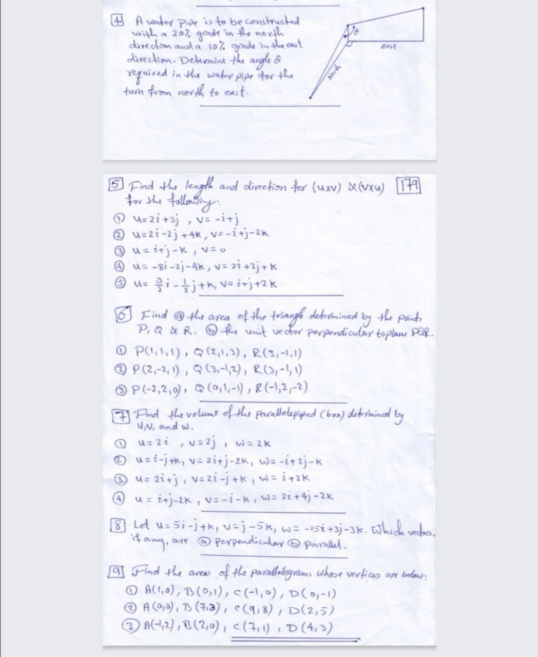 4 A water pipe is to beconstructed
with a 207 grade in the novth
divection and a 10% grade in the cast
divection. Deteomint the angle &
reguived in the wafer pipe tor the
turn from novth to east.
Est
5 Find the length and divection for (uxv) X(vxu) 19
for the tollowtings
O u=zi+3j , v= -i+j
@ u=2i-2j ++k vーit)-2K
® u= irj-K, v=0
@ u= -gi -2j-4K, v= 2i+2j+k
O u= i-tjtk, v= i+j+2k
Find @the area of the triange determined by the point
P,a & R. Othe unit vector perpendicular toplane PaR.
O PU, 1,1), Q(2,1,3), R(3,-1,1)
@ P (2,-2, 1) , Q (3,-1,2), R(,-1,1)
O P(-2,2,0), Q(0,1,-1) , R (-1,2,-2)
A Find the volumo of the parallelopiped Cbon) dek mincl by
U,v, ond w.
u= 2i , v=2j, w= 2k
O uz i-j k, v= 2itj-2K, w= -i+2j-k
® u= 2i+j, v=zi-j+k, w= i+2K
i+j-2K , v=-i-k, W= zi+4j -2K
8 Let u= 5i-j+k, v=j-5k, w= -isi+3j-3k. Which verdns.
if
are @ perpendicular ® paralled.
T Find the aveas
☺ All,o), B(0,1),<(-l,0), D(0,-1)
A (010) , TS (7.3) , e(9,8), D(2,5)
A(-12) , B (2,0) , c(7i1) ,D(4,3)
of the parallelograms whese vertices an below:

