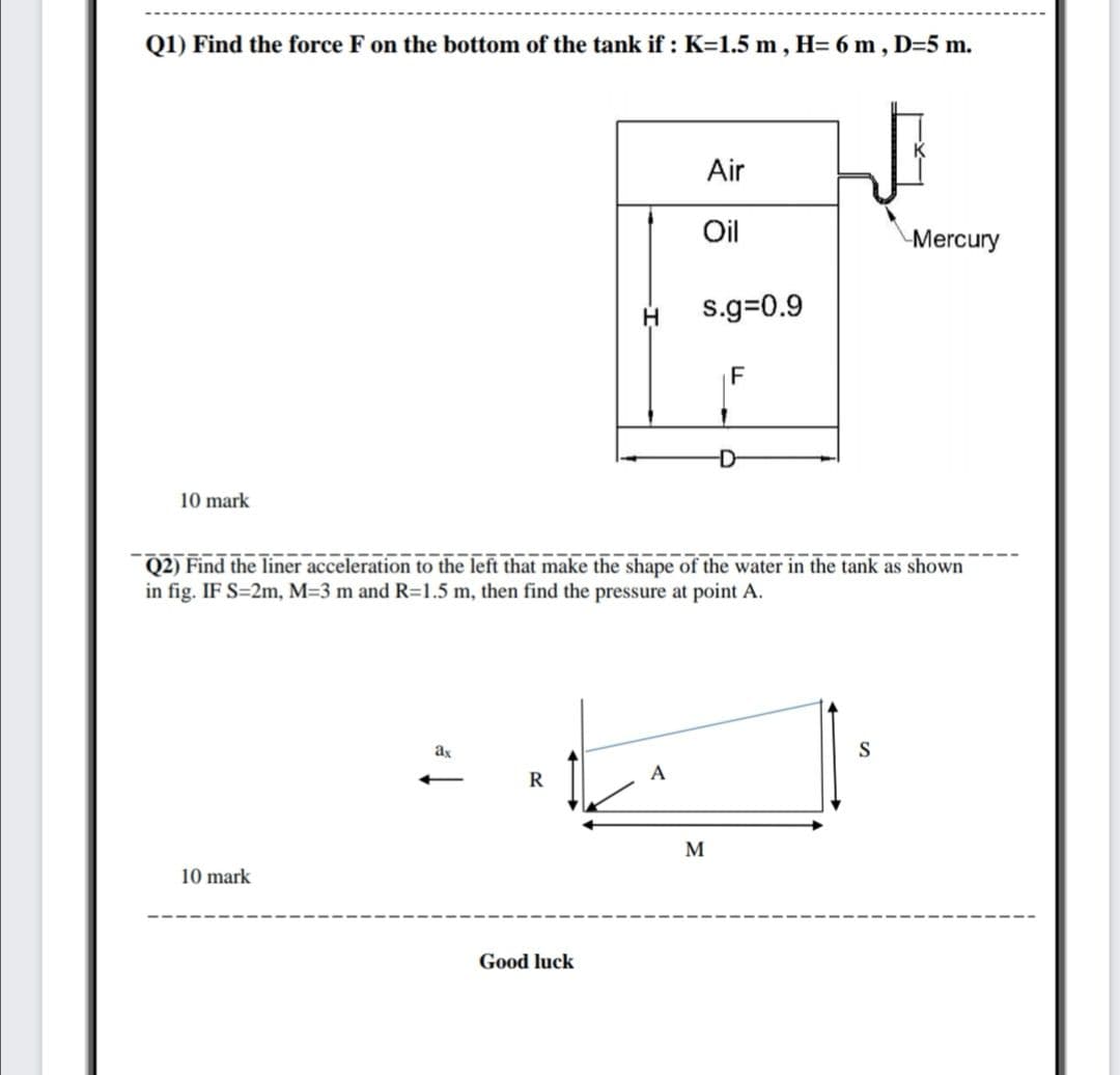 Q1) Find the force F on the bottom of the tank if : K=1.5 m, H= 6 m, D=5 m.
Air
Oil
Mercury
s.g=0.9
D-
10 mark
Q2) Find the liner acceleration to the left that make the shape of the water in the tank as shown
in fig. IF S=2m, M=3 m and R=1.5 m, then find the pressure at point A.
ax
S
R
A
M
10 mark
Good luck
