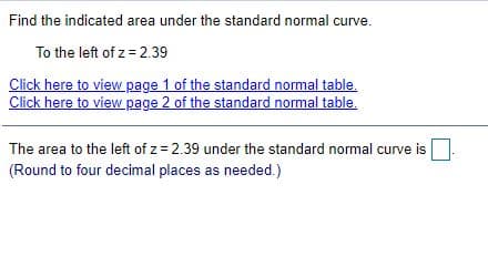 Find the indicated area under the standard normal curve.
To the left of z= 2.39
Click here to view page 1 of the standard normal table.
Click here to view page 2 of the standard normal table.
The area to the left of z = 2.39 under the standard normal curve is
(Round to four decimal places as needed.)
