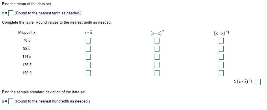 Find the mean of the data set.
uB
X =
(Round to the nearest tenth as needed.)
Complete the table. Round values to the nearest tenth as needed.
Midpoint x
x-x
(x-x)?
(x-x)?f
70.5
92.5
114.5
136.5
158.5
E(x-x)?f=]
Find the sample standard deviation of the data set.
(Round to the nearest hundredth as needed.)
