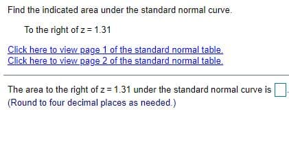 Find the indicated area under the standard normal curve.
To the right of z = 1.31
Click here to view page 1 of the standard normal table.
Click here to view page 2 of the standard normal table.
The area to the right of z = 1.31 under the standard normal curve is
(Round to four decimal places as needed.)
