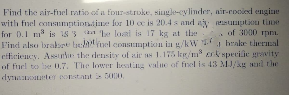 Find the air-fuel ratio of a four-stroke, single-cylinder, air-cooled engine
with fuel consumptionatime for 10 cc is 20.4 s and ay ansumption time
for 0.1 m3 is IS 3
Find also brabre bultfuel consumption in g/kW 4.3 3 brake thermal
efficiency. Assıunhe the density of air as 1.175 kg/m³ &ck specific gravity
of fuel to be 0.7. The lower heating value of fuel is 43 MJ/kg and the
dynamometer constant is 5000.
(imm "he load is 17 kg at the
of 3000 rpm.
