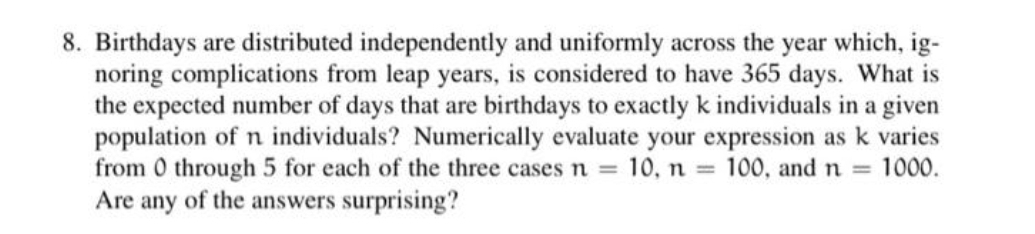 8. Birthdays are distributed independently and uniformly across the year which, ig-
noring complications from leap years, is considered to have 365 days. What is
the expected number of days that are birthdays to exactly k individuals in a given
population of n individuals? Numerically evaluate your expression as k varies
from 0 through 5 for each of the three cases n = 10, n = 100, and n = 1000.
Are any of the answers surprising?
