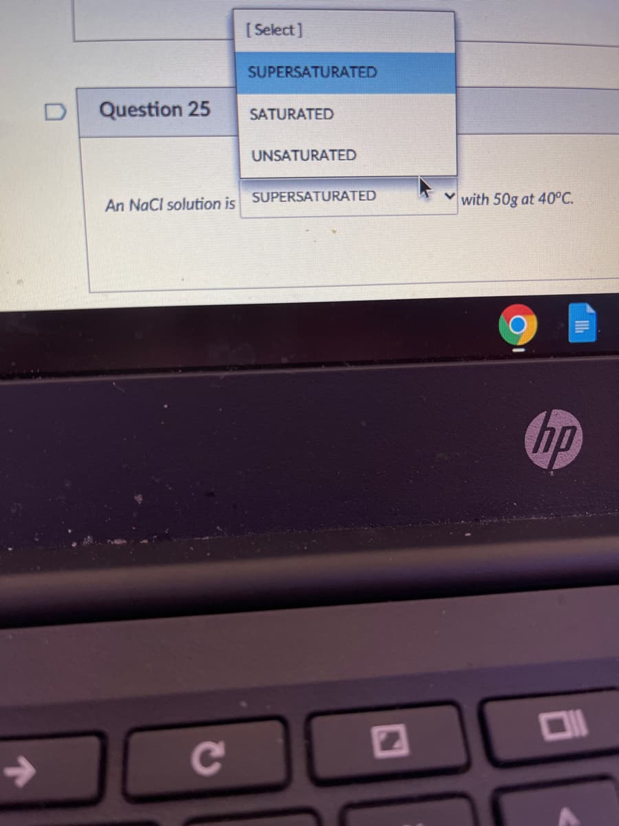 ( Select]
SUPERSATURATED
Question 25
SATURATED
UNSATURATED
SUPERSATURATED
with 50g at 40°C.
An NaCl solution is
hp
