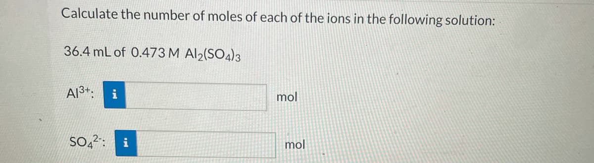 Calculate the number of moles of each of the ions in the following solution:
36.4 mL of 0.473 M Al2(SO4)3
Al3+.
mol
So,2: i
mol
