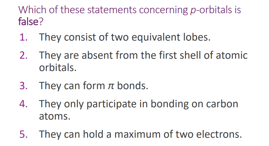 Which of these statements concerning p-orbitals is
false?
1. They consist of two equivalent lobes.
2.
They are absent from the first shell of atomic
orbitals.
3. They can form & bonds.
4. They only participate in bonding on carbon
atoms.
5. They can hold a maximum of two electrons.
