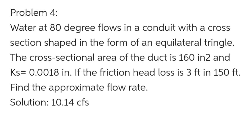 Problem 4:
Water at 80 degree flows in a conduit with a cross
section shaped in the form of an equilateral tringle.
The cross-sectional area of the duct is 160 in2 and
Ks= 0.0018 in. If the friction head loss is 3 ft in 150 ft.
Find the approximate flow rate.
Solution: 10.14 cfs