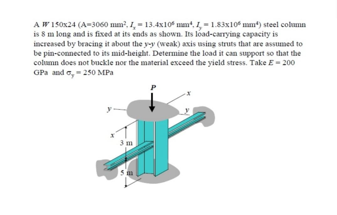 A W 150x24 (A=3060 mm², I = 13.4x106 mm4, I, = 1.83x106 mm²) steel column
is 8 m long and is fixed at its ends as shown. Its load-carrying capacity is
increased by bracing it about the y-y (weak) axis using struts that are assumed to
be pin-connected to its mid-height. Determine the load it can support so that the
column does not buckle nor the material exceed the yield stress. Take E = 200
GPa and = 250 MPa
y
X
3 m
5 m