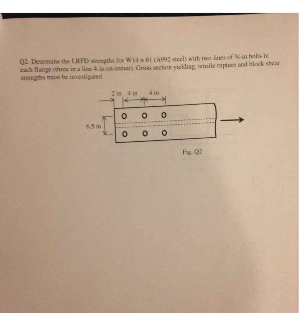 Q2. Determine the LRFD strengths for W14 x 61 (A992 steel) with two lines of ¾-in bolts in
each flange (three in a line 4-in on center). Gross section yielding, tensile rupture and block shear
strengths must be investigated.
6.5 in
2 in 4 in 4 in
O O O
O
O
O
Fig. Q2