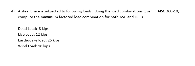 4) A steel brace is subjected to following loads. Using the load combinations given in AISC 360-10,
compute the maximum factored load combination for both ASD and LRFD.
Dead Load: 8 kips
Live Load: 12 kips
Earthquake load: 25 kips
Wind Load: 18 kips