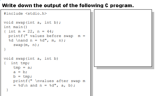 Write down the output of the following C program.
#include <stdio.h>
void swap (int a, int b);
int main ()
{ int m = 22, n = 44;
printf(" values before swap
$d \nand n = %d", m, n);
m =
swap (m, n);
void swap (int a, int b)
{ int tmp;
tmp = a;
a = b;
b = tmp;
printf(" \nvalues after swap m
= $d\n and n = %d", a, b);
