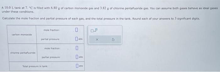 A 10.0 L tank at 7. °C is filled with 6.80 g of carbon monoxide gas and 3.82 g of chlorine pentafluoride gas. You can assume both gases behave as ideal gases
under these conditions.
Calculate the mole fraction and partial pressure of each gas, and the total pressure in the tank. Round each of your answers to 3 significant digits.
carbon monoxide
chlorine pentafluoride
mole fraction:
partial pressure:
mole fraction:
partial pressure:
Total pressure in tank:
.
0
0
0
atm