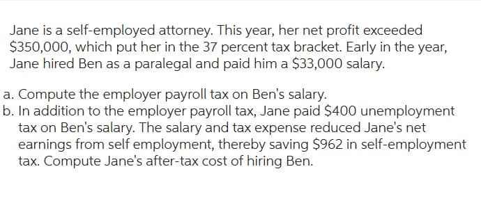 Jane is a self-employed attorney. This year, her net profit exceeded
$350,000, which put her in the 37 percent tax bracket. Early in the year,
Jane hired Ben as a paralegal and paid him a $33,000 salary.
a. Compute the employer payroll tax on Ben's salary.
b. In addition to the employer payroll tax, Jane paid $400 unemployment
tax on Ben's salary. The salary and tax expense reduced Jane's net
earnings from self employment, thereby saving $962 in self-employment
tax. Compute Jane's after-tax cost of hiring Ben.