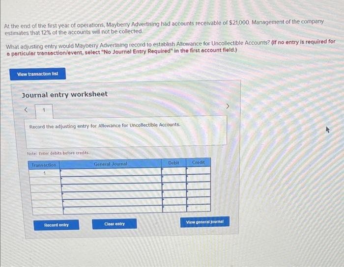 At the end of the first year of operations, Mayberry Advertising had accounts receivable of $21,000. Management of the company
estimates that 12% of the accounts will not be collected.
What adjusting entry would Mayberry Advertising record to establish Allowance for Uncollectible Accounts? (If no entry is required for
a particular transaction/event, select "No Journal Entry Required" in the first account field.)
View transaction list
Journal entry worksheet
Record the adjusting entry for Allowance for Uncollectible Accounts.
Note: Enter debits before credits.
Transaction
Record entry
General Journal
Clear entry
Debit
Credit
View general journal