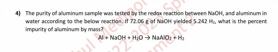 4) The purity of aluminum sample was tested by the redox reaction between NaOH, and aluminum in
water according to the below reaction. If 72.06 g of NaOH yielded 5.242 H₂, what is the percent
impurity of aluminum by mass?
Al + NaOH + H₂O → NaAlO:
H₂