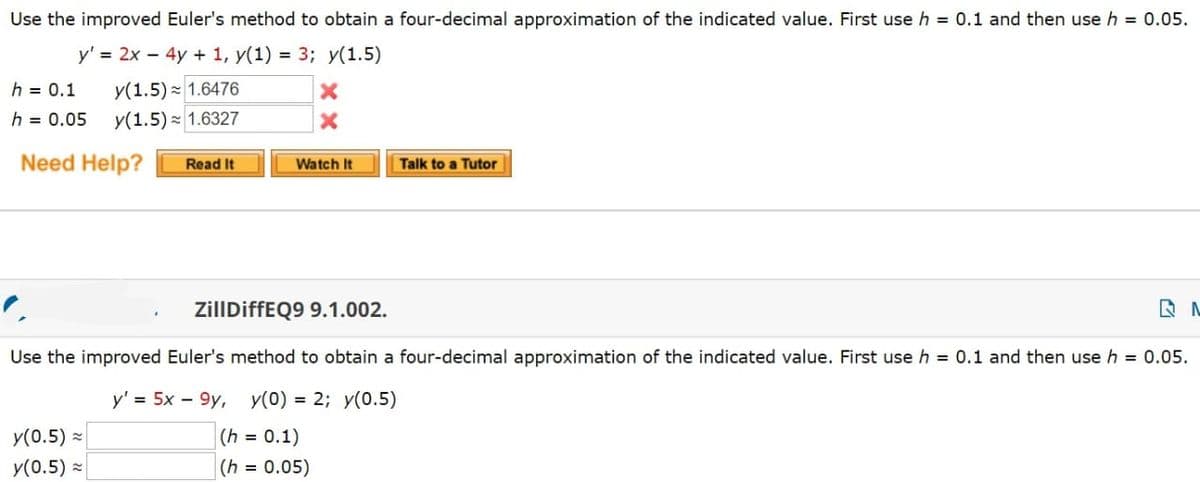 Use the improved Euler's method to obtain a four-decimal approximation of the indicated value. First use h = 0.1 and then use h = 0.05.
y' = 2x - 4y + 1, y(1) = 3; y(1.5)
h = 0.1 y(1.5) 1.6476
h = 0.05 y(1.5) 1.6327
Need Help?
Read It
y(0.5)
y(0.5)
X
X
Watch It
Talk to a Tutor
ZillDiffEQ9 9.1.002.
Use the improved Euler's method to obtain a four-decimal approximation of the indicated value. First use h = 0.1 and then use h = 0.05.
y' = 5x - 9y, y(0) = 2; y(0.5)
(h = 0.1)
(h = 0.05)
N