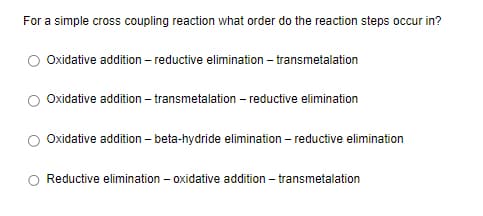 For a simple cross coupling reaction what order do the reaction steps occur in?
Oxidative addition - reductive elimination - transmetalation
Oxidative addition - transmetalation - reductive elimination
Oxidative addition - beta-hydride elimination - reductive elimination
Reductive elimination - oxidative addition - transmetalation