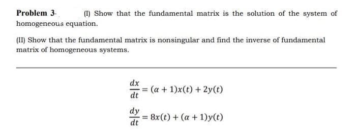 Problem 3.
(I) Show that the fundamental matrix is the solution of the system of
homogeneous equation.
(II) Show that the fundamental matrix is nonsingular and find the inverse of fundamental
matrix of homogeneous systems.
dx
dt
dy
dt
= (a + 1)x(t) + 2y(t)
= 8x(t) + (a + 1)y(t)