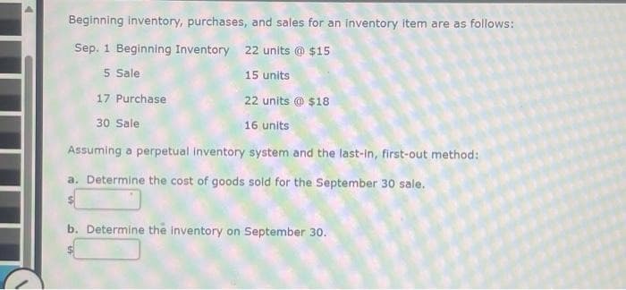 Beginning inventory, purchases, and sales for an inventory item are as follows:
Sep. 1 Beginning Inventory 22 units @ $15
5 Sale
15 units
17 Purchase
22 units @ $18
30 Sale
16 units
Assuming a perpetual inventory system and the last-in, first-out method:
a. Determine the cost of goods sold for the September 30 sale.
b. Determine the inventory on September 30.