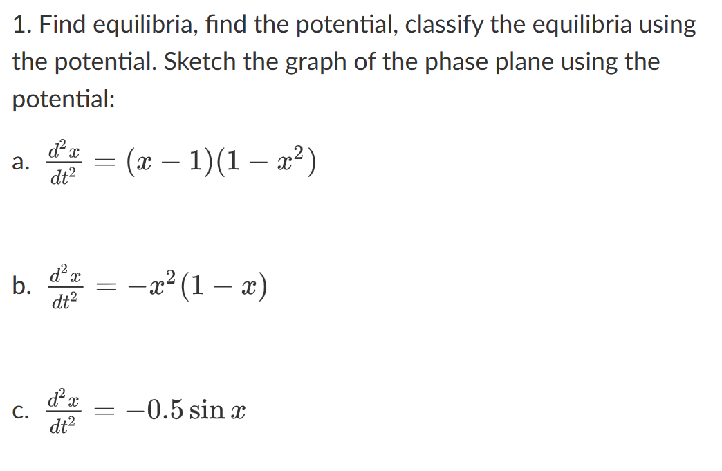 1. Find equilibria, find the potential, classify the equilibria using
the potential. Sketch the graph of the phase plane using the
potential:
a.
b.
C.
d² x
dt²
d² x
dt²
d² x
dt²
-—
(x − 1)(1 − x²)
= − x² (1
− x² (1 − x)
—
-0.5 sin x