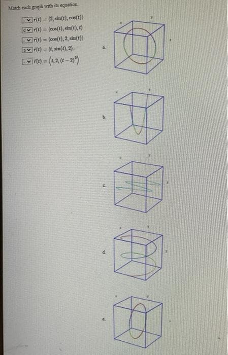 Match each graph with its equation
rit)-(2, sin(t), cos(t))
dr(t)= (cos(t), sin(t), t)
T
rit) (cos(t), 2, sin(t))
ar(t)= (t, sin(t), 2)
F(t)-(1,2, (1-2)²)
#