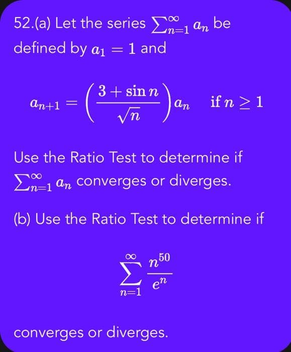 52.(a) Let the series an be
defined by a₁ = 1 and
an+1
3+ sin n
√n
18
n=1
Use the Ratio Test to determine if
Σn-1 an converges or diverges.
(b) Use the Ratio Test to determine if
250
en
an
converges or diverges.
if n ≥ 1