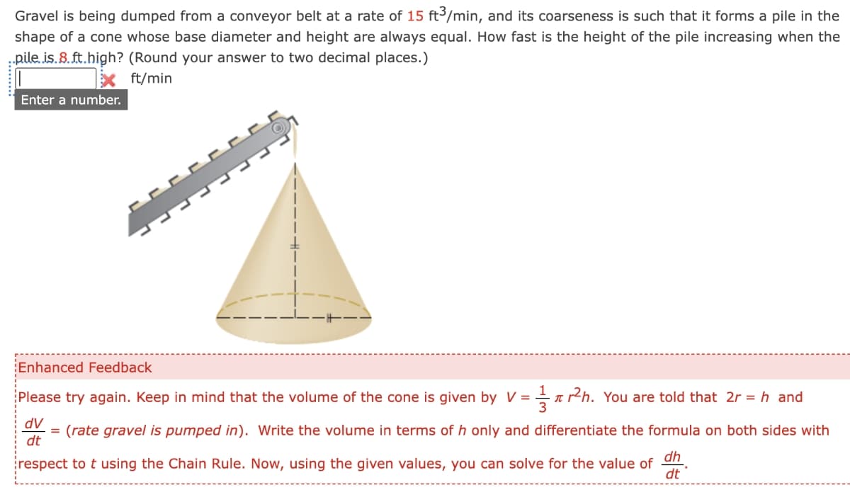 Gravel is being dumped from a conveyor belt at a rate of 15 ft3/min, and its coarseness is such that it forms a pile in the
shape of a cone whose base diameter and height are always equal. How fast is the height of the pile increasing when the
pile.is.8.ft.high? (Round your answer to two decimal places.)
ft/min
Enter a number.
Enhanced Feedback
Please try again. Keep in mind that the volume of the cone is given by V = r²h. You are told that 2r= h and
T
dv
dt
(rate gravel is pumped in). Write the volume in terms of h only and differentiate the formula on both sides with
respect to t using the Chain Rule. Now, using the given values, you can solve for the value of
dh
dt
=