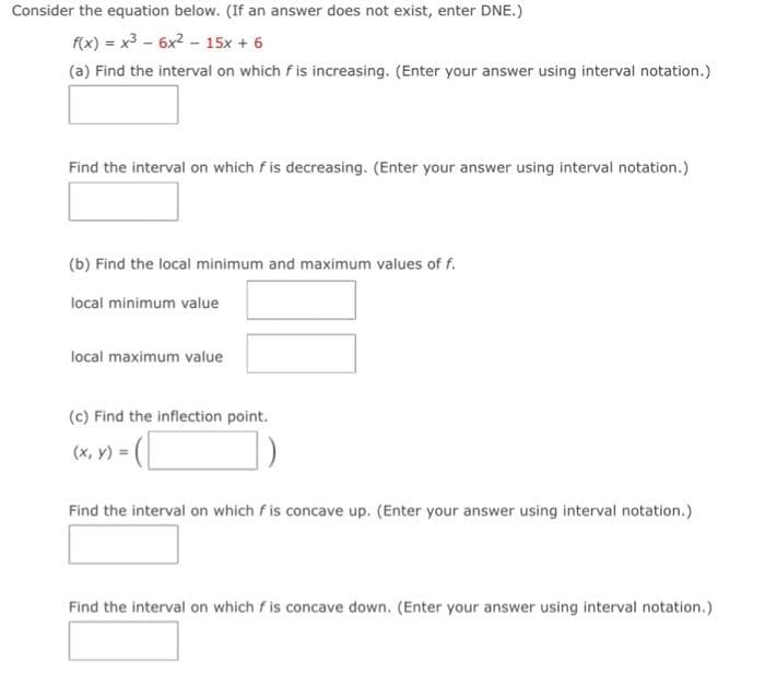 Consider the equation below. (If an answer does not exist, enter DNE.)
f(x) = x³6x² - 15x + 6
(a) Find the interval on which fis increasing. (Enter your answer using interval notation.)
Find the interval on which f is decreasing. (Enter your answer using interval notation.)
(b) Find the local minimum and maximum values of f.
local minimum value
local maximum value
(c) Find the inflection point.
- (C
Find the interval on which f is concave up. (Enter your answer using interval notation.)
(x, y) = (
Find the interval on which fis concave down. (Enter your answer using interval notation.)